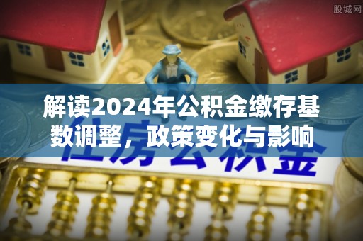 克孜勒苏柯尔克孜解读2024年公积金缴存基数调整，政策变化与影响