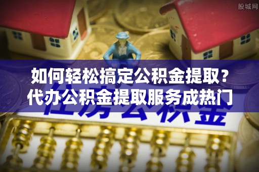 克孜勒苏柯尔克孜如何轻松搞定公积金提取？代办公积金提取服务成热门选择