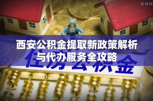 克孜勒苏柯尔克孜西安公积金提取新政策解析与代办服务全攻略
