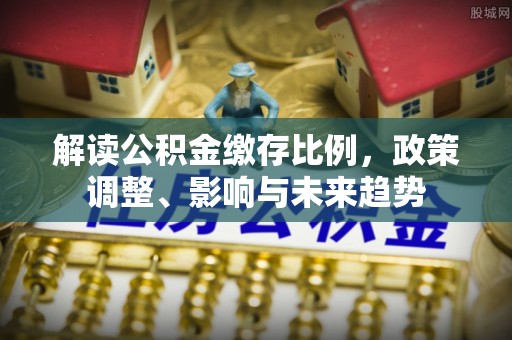 克孜勒苏柯尔克孜解读公积金缴存比例，政策调整、影响与未来趋势
