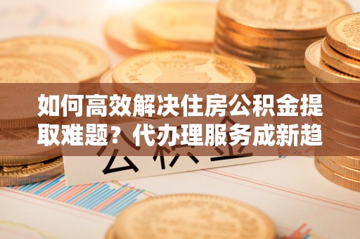 克孜勒苏柯尔克孜如何高效解决住房公积金提取难题？代办理服务成新趋势