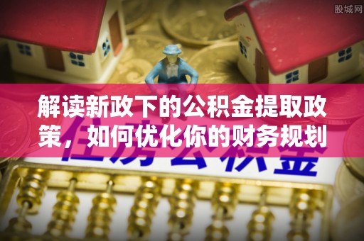 克孜勒苏柯尔克孜解读新政下的公积金提取政策，如何优化你的财务规划