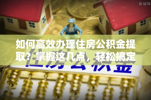 克孜勒苏柯尔克孜如何高效办理住房公积金提取？掌握这几点，轻松搞定！
