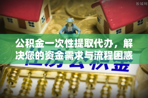 克孜勒苏柯尔克孜公积金一次性提取代办，解决您的资金需求与流程困惑