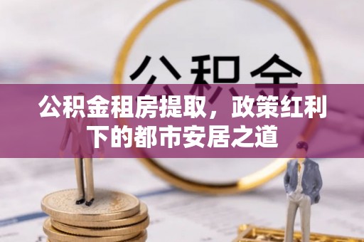 克孜勒苏柯尔克孜公积金租房提取，政策红利下的都市安居之道