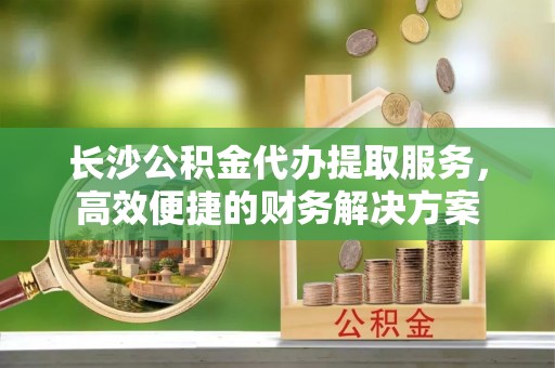 克孜勒苏柯尔克孜长沙公积金代办提取服务，高效便捷的财务解决方案