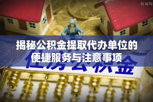 克孜勒苏柯尔克孜揭秘公积金提取代办单位的便捷服务与注意事项