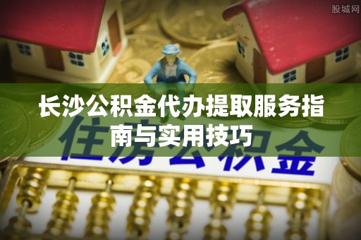 克孜勒苏柯尔克孜长沙公积金代办提取服务指南与实用技巧