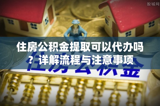 克孜勒苏柯尔克孜住房公积金提取可以代办吗？详解流程与注意事项
