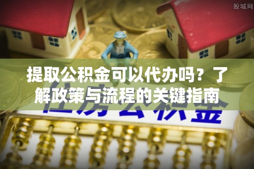 克孜勒苏柯尔克孜提取公积金可以代办吗？了解政策与流程的关键指南