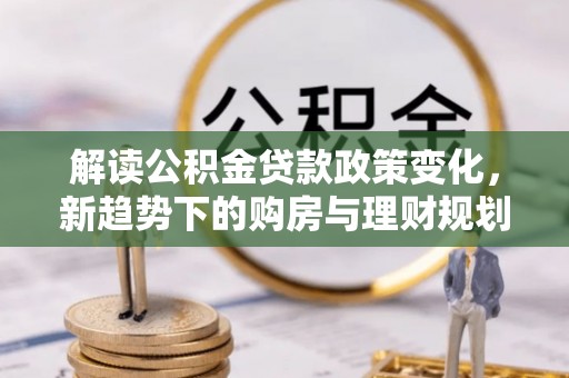 克孜勒苏柯尔克孜解读公积金贷款政策变化，新趋势下的购房与理财规划