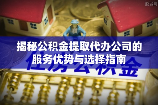 克孜勒苏柯尔克孜揭秘公积金提取代办公司的服务优势与选择指南
