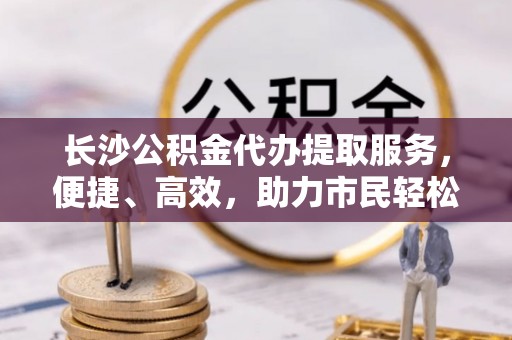克孜勒苏柯尔克孜长沙公积金代办提取服务，便捷、高效，助力市民轻松管理资金
