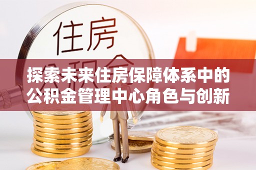 克孜勒苏柯尔克孜探索未来住房保障体系中的公积金管理中心角色与创新